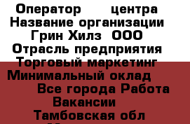 Оператор Call-центра › Название организации ­ Грин Хилз, ООО › Отрасль предприятия ­ Торговый маркетинг › Минимальный оклад ­ 30 000 - Все города Работа » Вакансии   . Тамбовская обл.,Моршанск г.